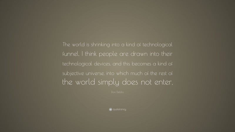 Don DeLillo Quote: “The world is shrinking into a kind of technological funnel. I think people are drawn into their technological devices, and this becomes a kind of subjective universe, into which much of the rest of the world simply does not enter.”