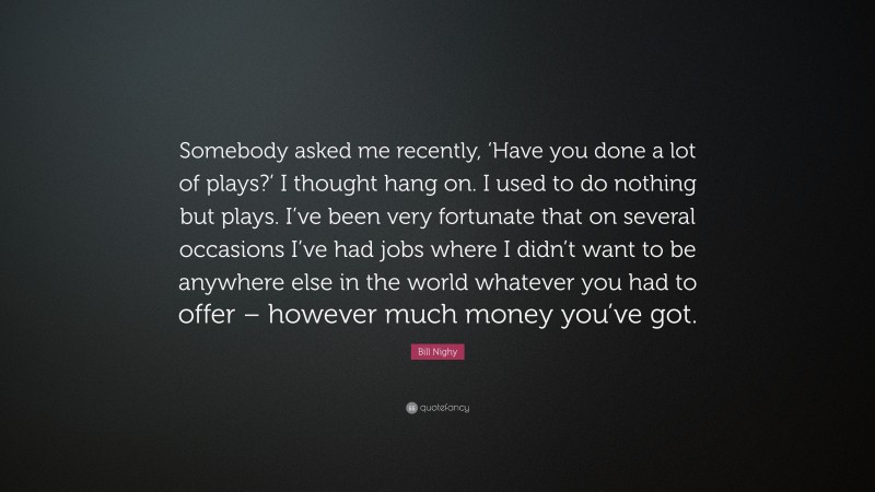 Bill Nighy Quote: “Somebody asked me recently, ‘Have you done a lot of plays?’ I thought hang on. I used to do nothing but plays. I’ve been very fortunate that on several occasions I’ve had jobs where I didn’t want to be anywhere else in the world whatever you had to offer – however much money you’ve got.”