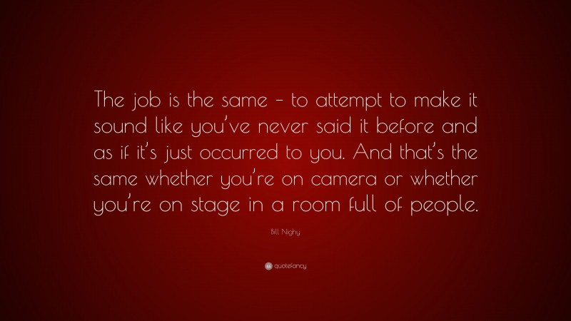 Bill Nighy Quote: “The job is the same – to attempt to make it sound like you’ve never said it before and as if it’s just occurred to you. And that’s the same whether you’re on camera or whether you’re on stage in a room full of people.”