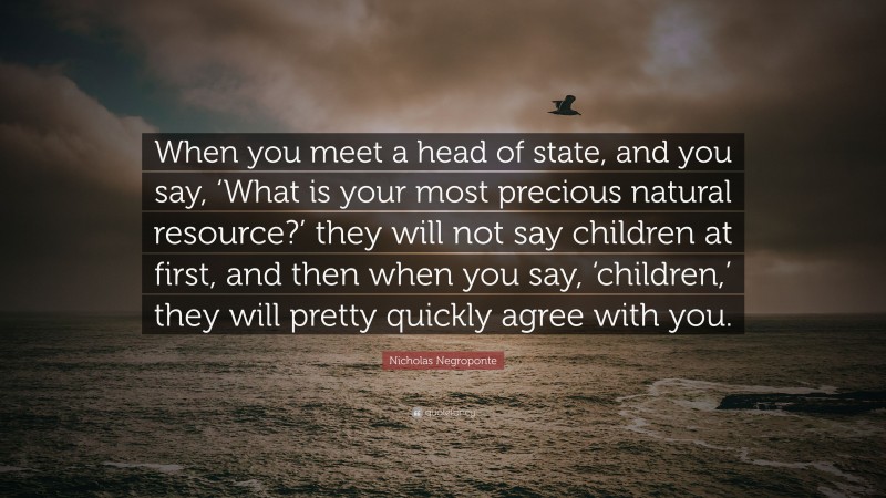 Nicholas Negroponte Quote: “When you meet a head of state, and you say, ‘What is your most precious natural resource?’ they will not say children at first, and then when you say, ‘children,’ they will pretty quickly agree with you.”