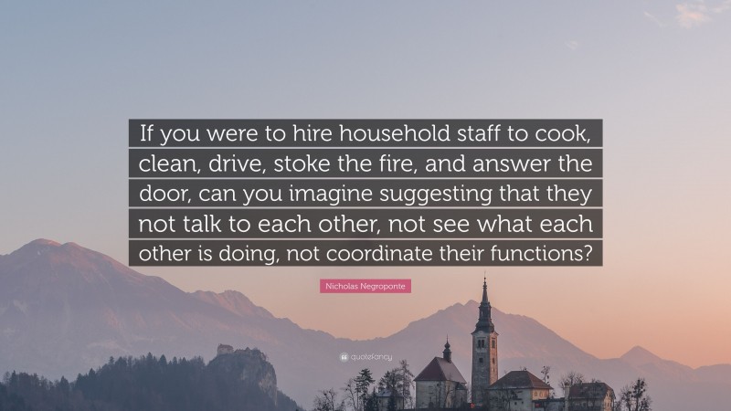 Nicholas Negroponte Quote: “If you were to hire household staff to cook, clean, drive, stoke the fire, and answer the door, can you imagine suggesting that they not talk to each other, not see what each other is doing, not coordinate their functions?”