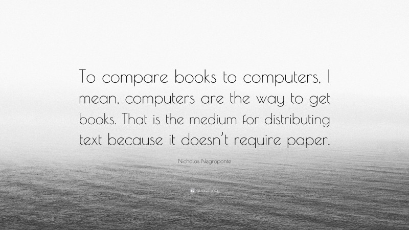 Nicholas Negroponte Quote: “To compare books to computers, I mean, computers are the way to get books. That is the medium for distributing text because it doesn’t require paper.”