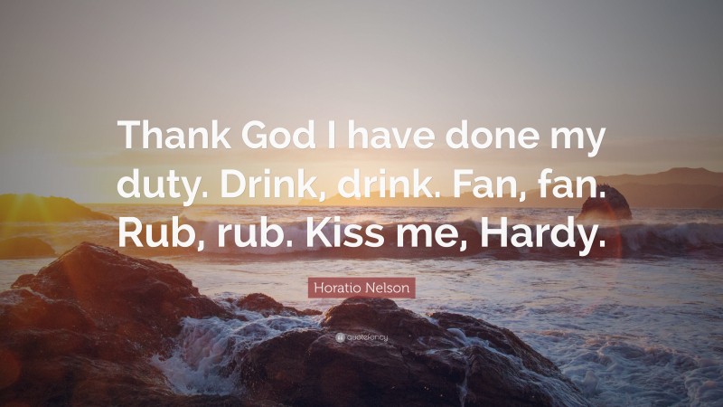 Horatio Nelson Quote: “Thank God I have done my duty. Drink, drink. Fan, fan. Rub, rub. Kiss me, Hardy.”