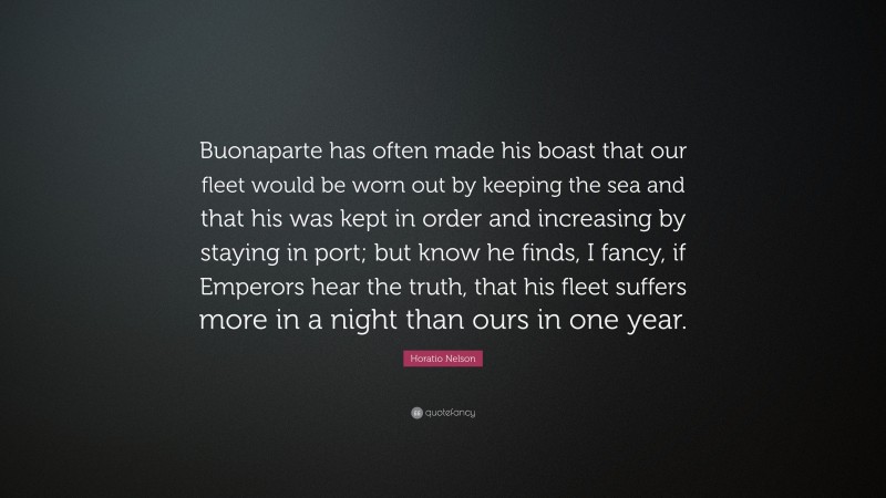 Horatio Nelson Quote: “Buonaparte has often made his boast that our fleet would be worn out by keeping the sea and that his was kept in order and increasing by staying in port; but know he finds, I fancy, if Emperors hear the truth, that his fleet suffers more in a night than ours in one year.”