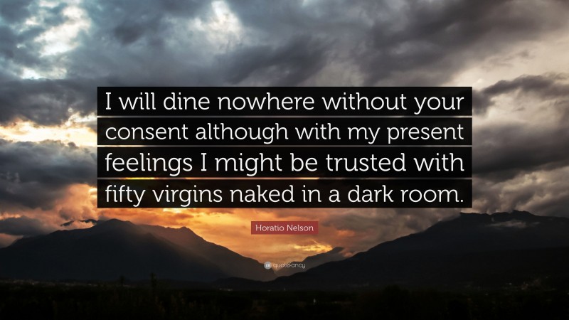 Horatio Nelson Quote: “I will dine nowhere without your consent although with my present feelings I might be trusted with fifty virgins naked in a dark room.”