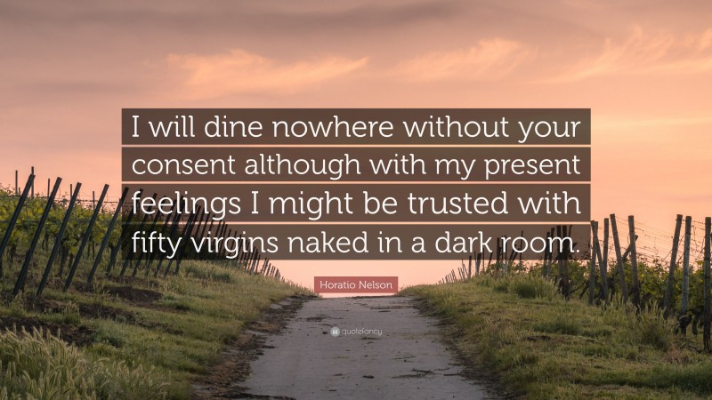 Horatio Nelson Quote: “I will dine nowhere without your consent although with my present feelings I might be trusted with fifty virgins naked in a dark room.”