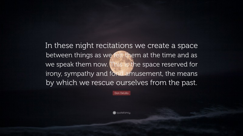 Don DeLillo Quote: “In these night recitations we create a space between things as we felt them at the time and as we speak them now. This is the space reserved for irony, sympathy and fond amusement, the means by which we rescue ourselves from the past.”