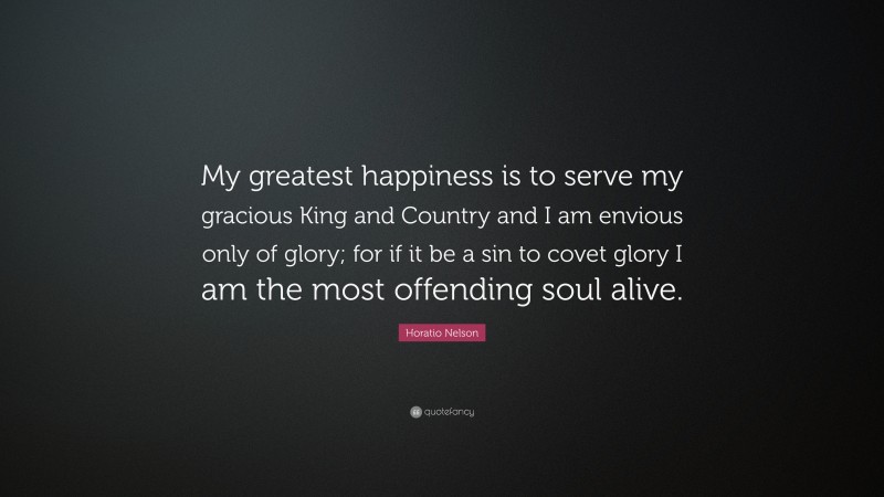 Horatio Nelson Quote: “My greatest happiness is to serve my gracious King and Country and I am envious only of glory; for if it be a sin to covet glory I am the most offending soul alive.”
