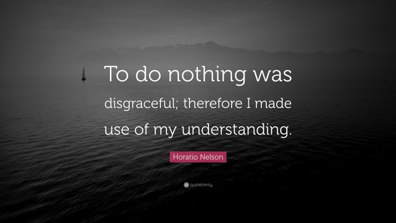 Horatio Nelson Quote: “To do nothing was disgraceful; therefore I made use of my understanding.”