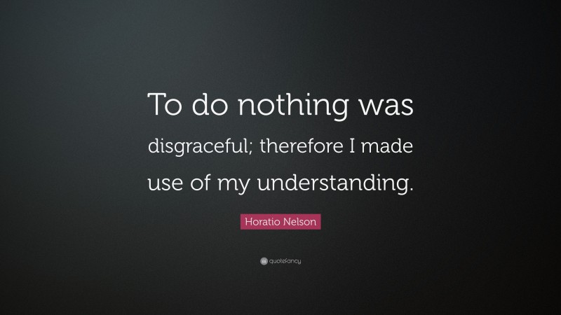 Horatio Nelson Quote: “To do nothing was disgraceful; therefore I made use of my understanding.”