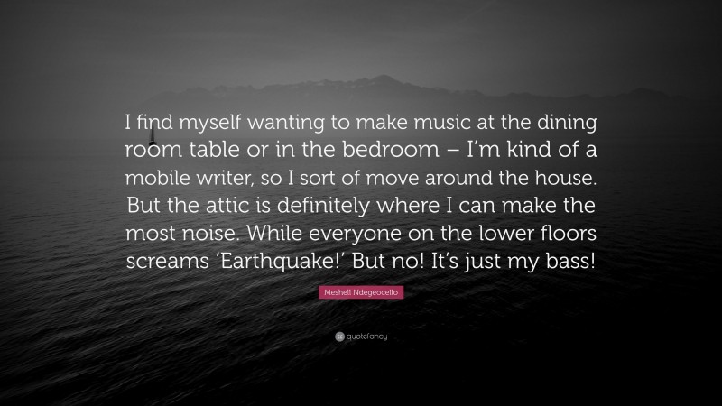 Meshell Ndegeocello Quote: “I find myself wanting to make music at the dining room table or in the bedroom – I’m kind of a mobile writer, so I sort of move around the house. But the attic is definitely where I can make the most noise. While everyone on the lower floors screams ‘Earthquake!’ But no! It’s just my bass!”