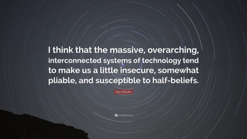 Don DeLillo Quote: “I think that the massive, overarching, interconnected systems of technology tend to make us a little insecure, somewhat pliable, and susceptible to half-beliefs.”