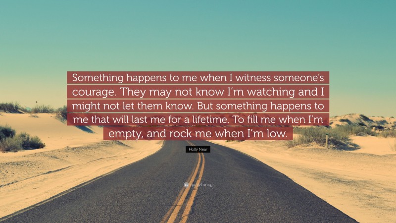 Holly Near Quote: “Something happens to me when I witness someone’s courage. They may not know I’m watching and I might not let them know. But something happens to me that will last me for a lifetime. To fill me when I’m empty, and rock me when I’m low.”