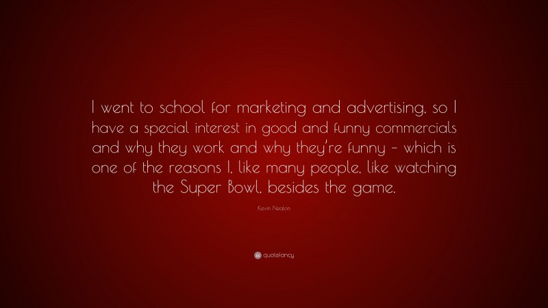 Kevin Nealon Quote: “I went to school for marketing and advertising, so I have a special interest in good and funny commercials and why they work and why they’re funny – which is one of the reasons I, like many people, like watching the Super Bowl, besides the game.”