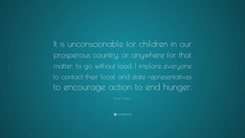 Kevin Nealon Quote: “It is unconscionable for children in our prosperous country, or anywhere for that matter, to go without food. I implore everyone to contact their local and state representatives to encourage action to end hunger.”