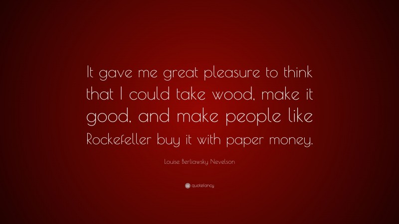 Louise Berliawsky Nevelson Quote: “It gave me great pleasure to think that I could take wood, make it good, and make people like Rockefeller buy it with paper money.”