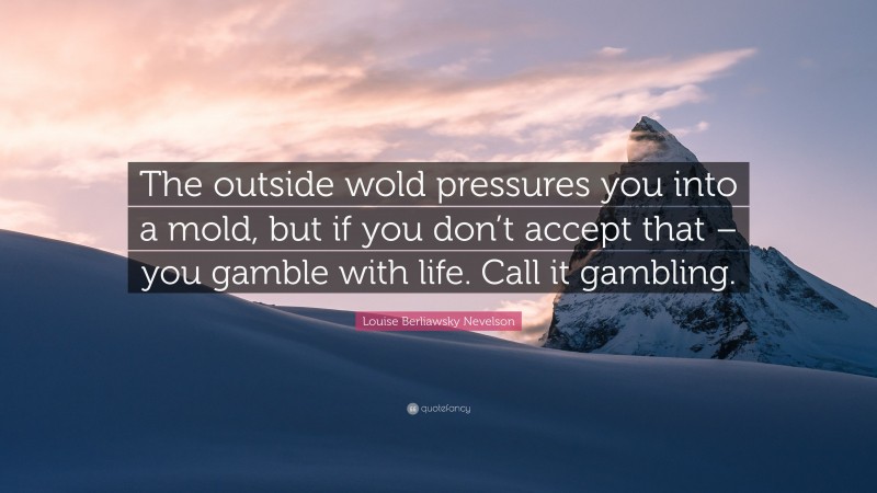 Louise Berliawsky Nevelson Quote: “The outside wold pressures you into a mold, but if you don’t accept that – you gamble with life. Call it gambling.”