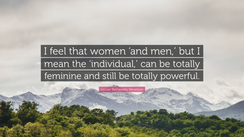 Louise Berliawsky Nevelson Quote: “I feel that women ‘and men,’ but I mean the ‘individual,’ can be totally feminine and still be totally powerful.”