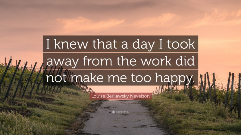 Louise Berliawsky Nevelson Quote: “I knew that a day I took away from the work did not make me too happy.”