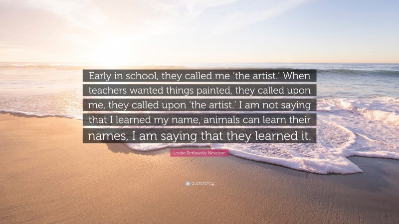 Louise Berliawsky Nevelson Quote: “Early in school, they called me ‘the artist.’ When teachers wanted things painted, they called upon me, they called upon ‘the artist.’ I am not saying that I learned my name, animals can learn their names, I am saying that they learned it.”