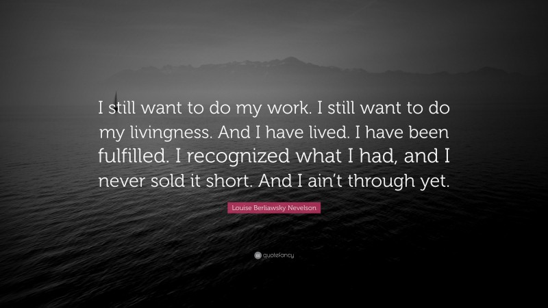 Louise Berliawsky Nevelson Quote: “I still want to do my work. I still want to do my livingness. And I have lived. I have been fulfilled. I recognized what I had, and I never sold it short. And I ain’t through yet.”