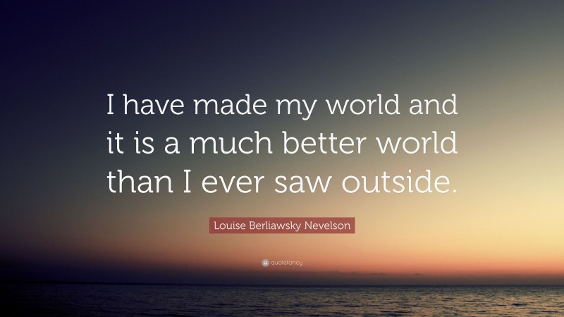 Louise Berliawsky Nevelson Quote: “I have made my world and it is a much better world than I ever saw outside.”