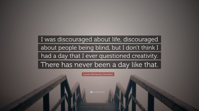 Louise Berliawsky Nevelson Quote: “I was discouraged about life, discouraged about people being blind, but I don’t think I had a day that I ever questioned creativity. There has never been a day like that.”