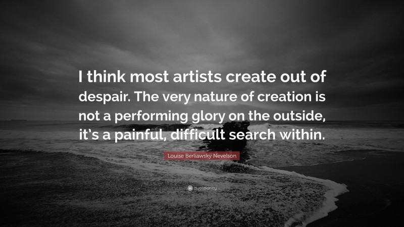 Louise Berliawsky Nevelson Quote: “I think most artists create out of despair. The very nature of creation is not a performing glory on the outside, it’s a painful, difficult search within.”