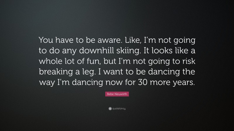 Bebe Neuwirth Quote: “You have to be aware. Like, I’m not going to do any downhill skiing. It looks like a whole lot of fun, but I’m not going to risk breaking a leg. I want to be dancing the way I’m dancing now for 30 more years.”