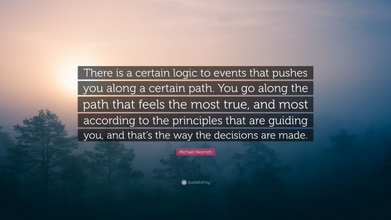 Michael Nesmith Quote: “There is a certain logic to events that pushes you along a certain path. You go along the path that feels the most true, and most according to the principles that are guiding you, and that’s the way the decisions are made.”
