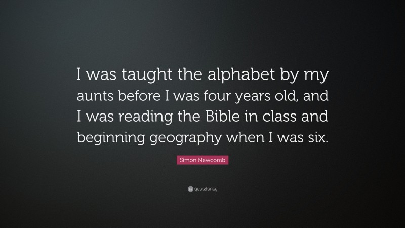 Simon Newcomb Quote: “I was taught the alphabet by my aunts before I was four years old, and I was reading the Bible in class and beginning geography when I was six.”