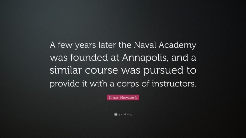 Simon Newcomb Quote: “A few years later the Naval Academy was founded at Annapolis, and a similar course was pursued to provide it with a corps of instructors.”