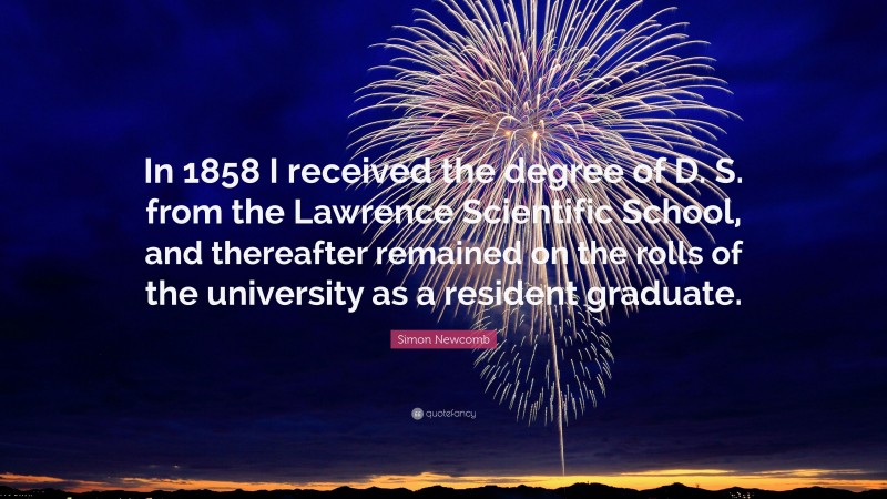 Simon Newcomb Quote: “In 1858 I received the degree of D. S. from the Lawrence Scientific School, and thereafter remained on the rolls of the university as a resident graduate.”