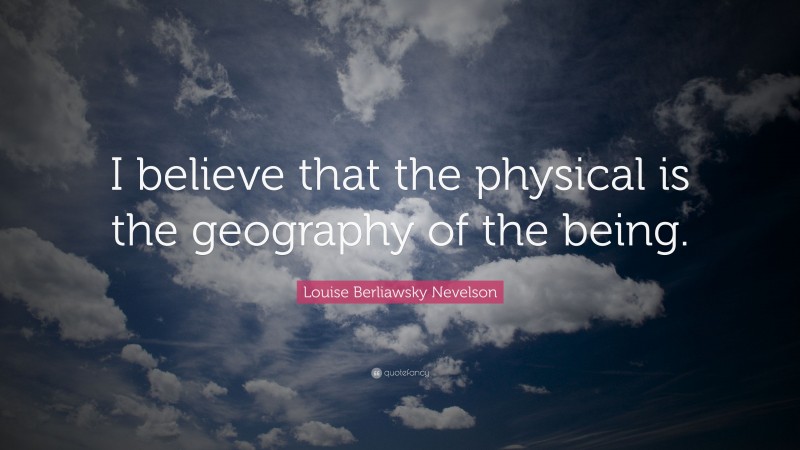 Louise Berliawsky Nevelson Quote: “I believe that the physical is the geography of the being.”