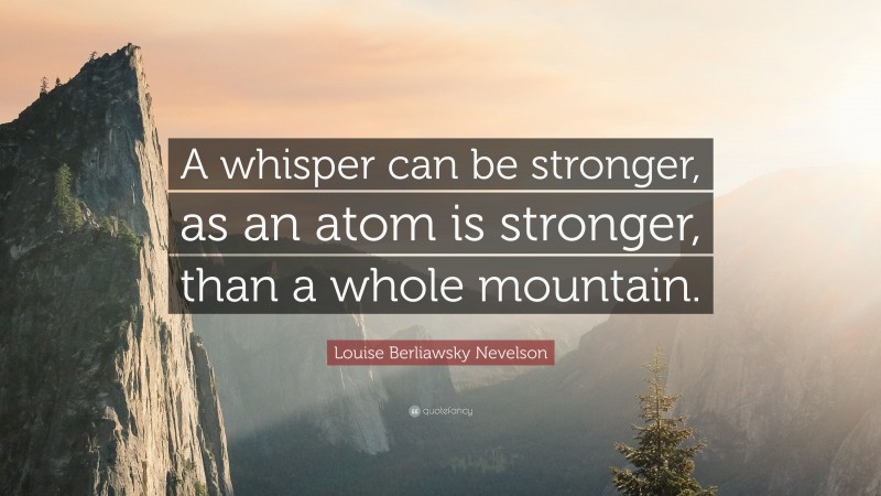 Louise Berliawsky Nevelson Quote: “A whisper can be stronger, as an atom is stronger, than a whole mountain.”