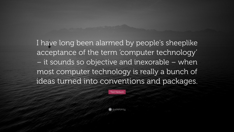 Ted Nelson Quote: “I have long been alarmed by people’s sheeplike acceptance of the term ‘computer technology’ – it sounds so objective and inexorable – when most computer technology is really a bunch of ideas turned into conventions and packages.”