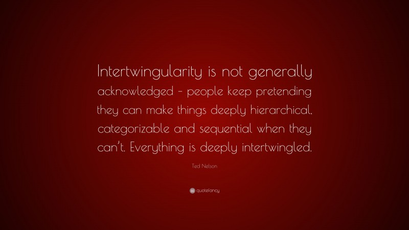 Ted Nelson Quote: “Intertwingularity is not generally acknowledged – people keep pretending they can make things deeply hierarchical, categorizable and sequential when they can’t. Everything is deeply intertwingled.”