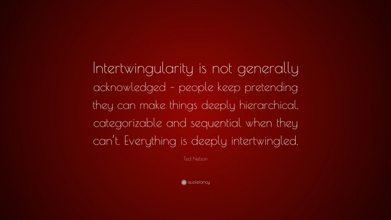 Ted Nelson Quote: “Intertwingularity is not generally acknowledged – people keep pretending they can make things deeply hierarchical, categorizable and sequential when they can’t. Everything is deeply intertwingled.”