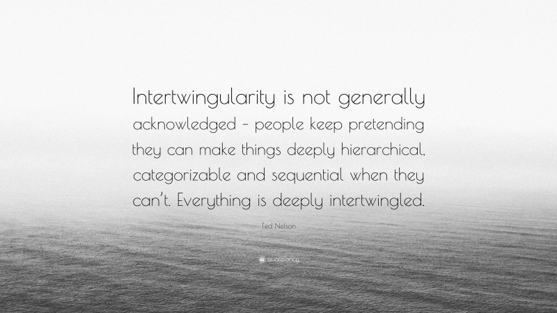 Ted Nelson Quote: “Intertwingularity is not generally acknowledged – people keep pretending they can make things deeply hierarchical, categorizable and sequential when they can’t. Everything is deeply intertwingled.”