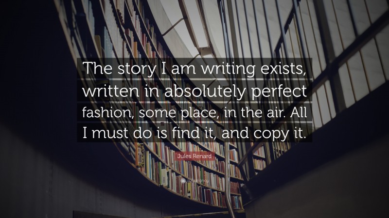 Jules Renard Quote: “The story I am writing exists, written in absolutely perfect fashion, some place, in the air. All I must do is find it, and copy it.”
