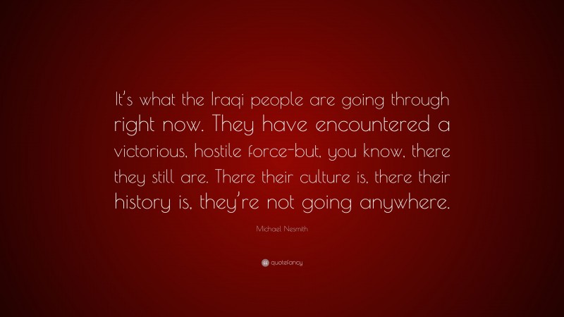 Michael Nesmith Quote: “It’s what the Iraqi people are going through right now. They have encountered a victorious, hostile force-but, you know, there they still are. There their culture is, there their history is, they’re not going anywhere.”