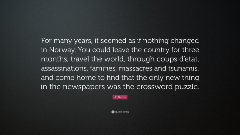 Jo Nesbo Quote: “For many years, it seemed as if nothing changed in Norway. You could leave the country for three months, travel the world, through coups d’etat, assassinations, famines, massacres and tsunamis, and come home to find that the only new thing in the newspapers was the crossword puzzle.”