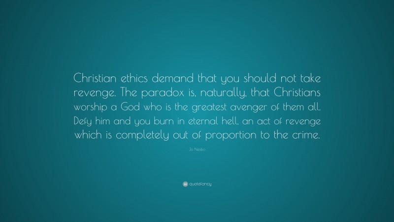 Jo Nesbo Quote: “Christian ethics demand that you should not take revenge. The paradox is, naturally, that Christians worship a God who is the greatest avenger of them all. Defy him and you burn in eternal hell, an act of revenge which is completely out of proportion to the crime.”