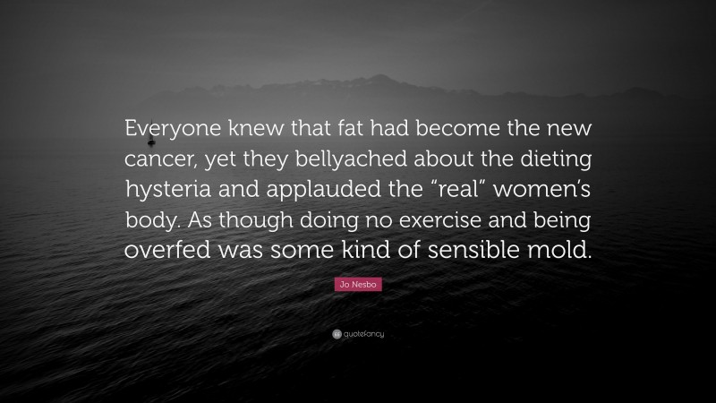 Jo Nesbo Quote: “Everyone knew that fat had become the new cancer, yet they bellyached about the dieting hysteria and applauded the “real” women’s body. As though doing no exercise and being overfed was some kind of sensible mold.”