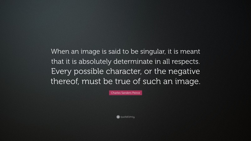 Charles Sanders Peirce Quote: “When an image is said to be singular, it is meant that it is absolutely determinate in all respects. Every possible character, or the negative thereof, must be true of such an image.”
