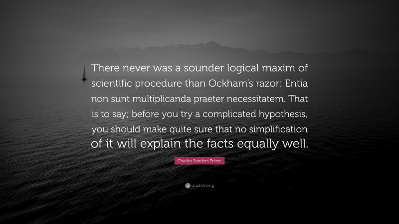 Charles Sanders Peirce Quote: “There never was a sounder logical maxim of scientific procedure than Ockham’s razor: Entia non sunt multiplicanda praeter necessitatem. That is to say; before you try a complicated hypothesis, you should make quite sure that no simplification of it will explain the facts equally well.”