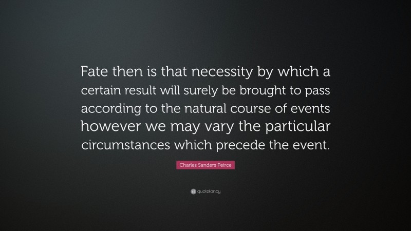 Charles Sanders Peirce Quote: “Fate then is that necessity by which a certain result will surely be brought to pass according to the natural course of events however we may vary the particular circumstances which precede the event.”