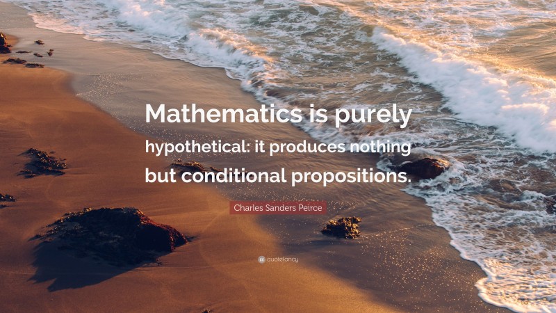 Charles Sanders Peirce Quote: “Mathematics is purely hypothetical: it produces nothing but conditional propositions.”
