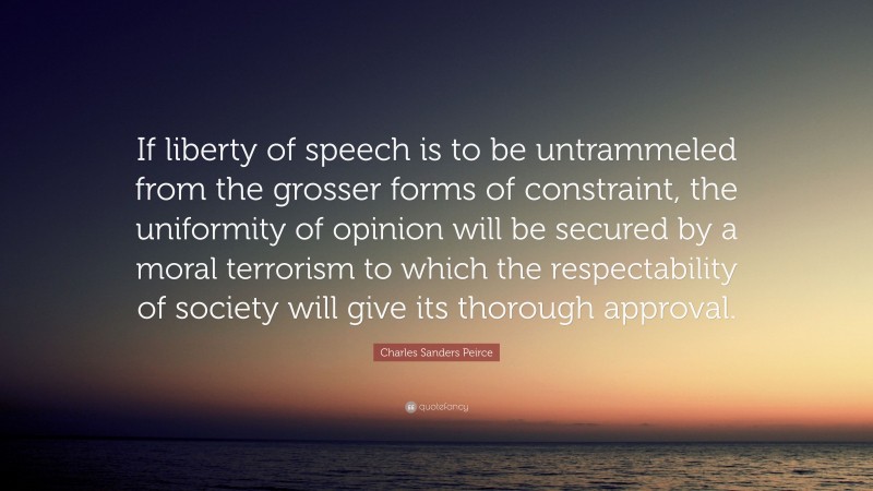 Charles Sanders Peirce Quote: “If liberty of speech is to be untrammeled from the grosser forms of constraint, the uniformity of opinion will be secured by a moral terrorism to which the respectability of society will give its thorough approval.”