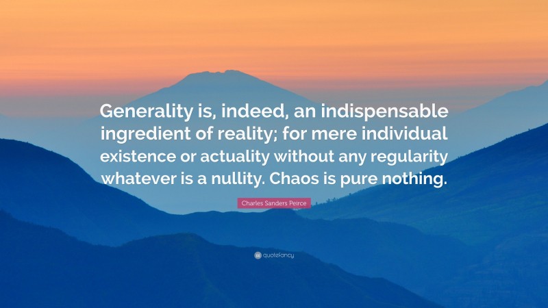Charles Sanders Peirce Quote: “Generality is, indeed, an indispensable ingredient of reality; for mere individual existence or actuality without any regularity whatever is a nullity. Chaos is pure nothing.”